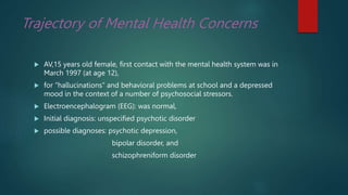Trajectory of Mental Health Concerns
 AV,15 years old female, first contact with the mental health system was in
March 1997 (at age 12),
 for “hallucinations” and behavioral problems at school and a depressed
mood in the context of a number of psychosocial stressors.
 Electroencephalogram (EEG): was normal,
 Initial diagnosis: unspecified psychotic disorder
 possible diagnoses: psychotic depression,
bipolar disorder, and
schizophreniform disorder
 