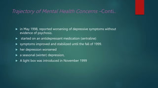 Trajectory of Mental Health Concerns –Conti..
 in May 1998, reported worsening of depressive symptoms without
evidence of psychosis.
 started on an antidepressant medication (sertraline)
 symptoms improved and stabilized until the fall of 1999.
 her depression worsened
 a seasonal (winter) depression,
 A light box was introduced in November 1999
 