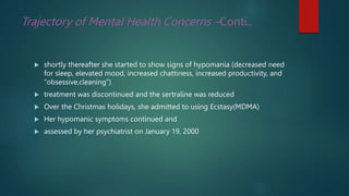 Trajectory of Mental Health Concerns –Conti..
 shortly thereafter she started to show signs of hypomania (decreased need
for sleep, elevated mood, increased chattiness, increased productivity, and
“obsessive,cleaning”)
 treatment was discontinued and the sertraline was reduced
 Over the Christmas holidays, she admitted to using Ecstasy(MDMA)
 Her hypomanic symptoms continued and
 assessed by her psychiatrist on January 19, 2000
 