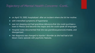 Trajectory of Mental Health Concerns –Conti..
 on April 19, 2000, hospitalized after an incident where she bit her mother.
 with intensified symptoms of hypomania
 was not sleeping and had grandiose delusions,that she could purchase a
town in Mexico and become the mayor and she could speak all languages.
 Hospital notes documented that she was grandiose,paranoid,irritable, and
disorganized.
 Her diagnosis was changed to bipolar I disorder as she had had a full-
blown manic episode with psychotic features.
 