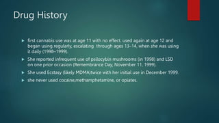 Drug History
 first cannabis use was at age 11 with no effect. used again at age 12 and
began using regularly, escalating through ages 13–14, when she was using
it daily (1998–1999).
 She reported infrequent use of psilocybin mushrooms (in 1998) and LSD
on one prior occasion (Remembrance Day, November 11, 1999).
 She used Ecstasy (likely MDMA)twice with her initial use in December 1999.
 she never used cocaine,methamphetamine, or opiates.
 