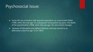 Psychosocial Issue:
 home life was turbulent with parental separation, an incarcerated father
(1996, when she was age 12), subsequent ostracization by peers, the death
of her grandmother (1998, when she was age 14), and school changes.
 because of disruptive and defiant behavior and was moved to an
alternative school at age 13 (in 1997).
 