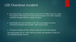 LSD Overdose incident
 Occurred during a summer solstice party (June 20, 2000, at age 15), where
the supplier of the liquid LSD made a decimal place error when preparing
individual dosages diluted in glasses of water.
 Specifically,what were intended to be 100 mcg dosages (a normal
recreational dosage) were actually 1,000 mcg per glass.
 AV drank one glass and the “leftover drops”from two other glasses.
Her total dosage was of 1,100–1,200 mcg, which was ingested at 10:00 p.m.
on a relatively empty stomach
 