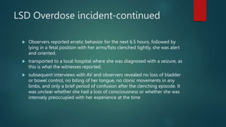 LSD Overdose incident-continued
 Observers reported erratic behavior for the next 6.5 hours, followed by
lying in a fetal position with her arms/fists clenched tightly. she was alert
and oriented.
 transported to a local hospital where she was diagnosed with a seizure, as
this is what the witnesses reported.
 subsequent interviews with AV and observers revealed no loss of bladder
or bowel control, no biting of her tongue, no clonic movements in any
limbs, and only a brief period of confusion after the clenching episode. It
was unclear whether she had a loss of consciousness or whether she was
intensely preoccupied with her experience at the time
 