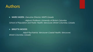 Authors
 MARK HADEN- Executive Director, MAPS Canada
-Adjunct Professor, University of British Columbia
School of Population and Public Health, Vancouver, British Columbia, Canada.
 BIRGITTA WOODS
Adult Psychiatrist, Vancouver Coastal Health, Vancouver,
British Columbia, Canada
 