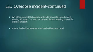 LSD Overdose incident-continued
 AV’s father reported that when he entered the hospital room the next
morning, AV stated, “It’s over.” He believed she was referring to the LSD
overdose incident,
 but she clarified that she meant her bipolar illness was cured.
 