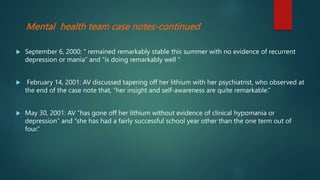 Mental health team case notes-continued
 September 6, 2000: “ remained remarkably stable this summer with no evidence of recurrent
depression or mania” and “is doing remarkably well “
 February 14, 2001: AV discussed tapering off her lithium with her psychiatrist, who observed at
the end of the case note that, “her insight and self-awareness are quite remarkable.”
 May 30, 2001: AV “has gone off her lithium without evidence of clinical hypomania or
depression” and “she has had a fairly successful school year other than the one term out of
four.”
 