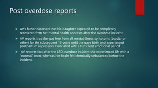 Post overdose reports
 AV’s father observed that his daughter appeared to be completely
recovered from her mental health concerns after the overdose incident.
 AV reports that she was free from all mental illness symptoms (bipolar or
other) for the subsequent 13 years until she gave birth and experienced
postpartum depression associated with a turbulent emotional period
 AV reports that after the LSD overdose incident she experienced life with a
“normal” brain, whereas her brain felt chemically unbalanced before the
incident.
 