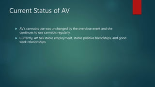 Current Status of AV
 AV’s cannabis use was unchanged by the overdose event and she
continues to use cannabis regularly.
 Currently, AV has stable employment, stable positive friendships, and good
work relationships
 
