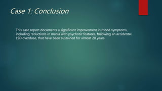 Case 1: Conclusion
This case report documents a significant improvement in mood symptoms,
including reductions in mania with psychotic features, following an accidental
LSD overdose, that have been sustained for almost 20 years.
 