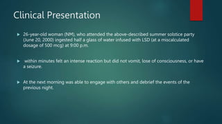 Clinical Presentation
 26-year-old woman (NM), who attended the above-described summer solstice party
(June 20, 2000) ingested half a glass of water infused with LSD (at a miscalculated
dosage of 500 mcg) at 9:00 p.m.
 within minutes felt an intense reaction but did not vomit, lose of consciousness, or have
a seizure.
 At the next morning was able to engage with others and debrief the events of the
previous night.
 
