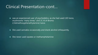 Clinical Presentation-cont…
 was an experienced user of psychedelics, as she had used LSD twice,
mushrooms “many times,” and 2C-B (4-Bromo
2,5dimethoxyphenethylamine) twice.
 She used cannabis occasionally and drank alcohol infrequently.
 She never used opiates or methamphetamine
 