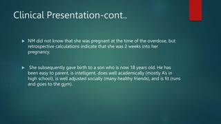 Clinical Presentation-cont..
 NM did not know that she was pregnant at the time of the overdose, but
retrospective calculations indicate that she was 2 weeks into her
pregnancy.
 She subsequently gave birth to a son who is now 18 years old. He has
been easy to parent, is intelligent, does well academically (mostly A’s in
high school), is well adjusted socially (many healthy friends), and is fit (runs
and goes to the gym).
 