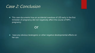 Case 2: Conclusion
 This case documents how an accidental overdose of LSD early in the first
trimester of pregnancy did not negatively affect the course of NM’s
pregnancy
or
 have any obvious teratogenic or other negative developmental effects on
her son.
 