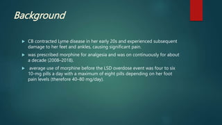 Background
 CB contracted Lyme disease in her early 20s and experienced subsequent
damage to her feet and ankles, causing significant pain.
 was prescribed morphine for analgesia and was on continuously for about
a decade (2008–2018).
 average use of morphine before the LSD overdose event was four to six
10-mg pills a day with a maximum of eight pills depending on her foot
pain levels (therefore 40–80 mg/day).
 