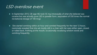 LSD overdose event
 In September 2015, CB (age 46) took 55 mg intranasally of what she believed was
cocaine but was actually pure LSD in powder form. (equivalent of 550 times the normal
recreational dosage of 100 mcg)
 She started vomiting within an hour and vomited frequently for the next 12 hours.
roommate revealed that she sat mostly still in a chair with her eyes either open, closed,
or rolled back, frothing at the mouth, occasionally vocalizing random words and
vomiting frequently.
 
