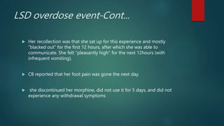 LSD overdose event-Cont...
 Her recollection was that she sat up for this experience and mostly
“blacked out” for the first 12 hours, after which she was able to
communicate. She felt “pleasantly high” for the next 12hours (with
infrequent vomiting).
 CB reported that her foot pain was gone the next day.
 she discontinued her morphine, did not use it for 5 days, and did not
experience any withdrawal symptoms
 