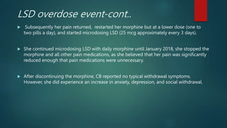 LSD overdose event-cont..
 Subsequently her pain returned, restarted her morphine but at a lower dose (one to
two pills a day), and started microdosing LSD (25 mcg approximately every 3 days).
 She continued microdosing LSD with daily morphine until January 2018, she stopped the
morphine and all other pain medications, as she believed that her pain was significantly
reduced enough that pain medications were unnecessary.
 After discontinuing the morphine, CB reported no typical withdrawal symptoms.
However, she did experience an increase in anxiety, depression, and social withdrawal.
 