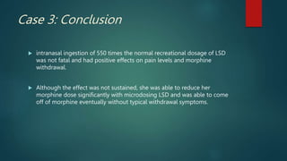 Case 3: Conclusion
 intranasal ingestion of 550 times the normal recreational dosage of LSD
was not fatal and had positive effects on pain levels and morphine
withdrawal.
 Although the effect was not sustained, she was able to reduce her
morphine dose significantly with microdosing LSD and was able to come
off of morphine eventually without typical withdrawal symptoms.
 