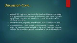 Discussion-Cont…
 Although this experience was distressing for all participants, there appear
to be unpredictable, positive sequelae that ranged from improvements in
mental illness symptoms to a reduction in physical pain and morphine
withdrawal symptoms.
 Also,while in early pregnancy did not appear to cause harm to the fetus.
 This report builds on the historical safety data, which observes LSD to
have a low toxicity potential and adds to the rapidly expanding literature
exploring the potential therapeutic applications of psychedelic medicines
 