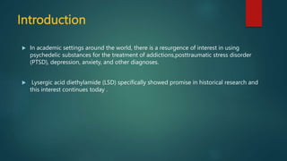 Introduction
 In academic settings around the world, there is a resurgence of interest in using
psychedelic substances for the treatment of addictions,posttraumatic stress disorder
(PTSD), depression, anxiety, and other diagnoses.
 Lysergic acid diethylamide (LSD) specifically showed promise in historical research and
this interest continues today .
 