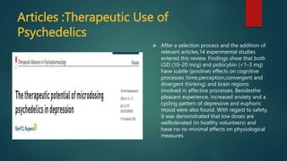 Articles :Therapeutic Use of
Psychedelics
 After a selection process and the addition of
relevant articles,14 experimental studies
entered this review. Findings show that both
LSD (10–20 mcg) and psilocybin (<1–3 mg)
have subtle (positive) effects on cognitive
processes (time,perception,convergent and
divergent thinking) and brain regions
involved in affective processes. Besidesthe
pleasant experience, increased anxiety and a
cycling pattern of depressive and euphoric
mood were also found. With regard to safety,
it was demonstrated that low doses are
welltolerated (in healthy volunteers) and
have no-to-minimal effects on physiological
measures
 