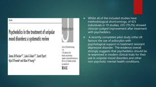  Whilst all of the included studies have
methodological shortcomings, of 423
individuals in 19 studies, 335 (79.2%) showed
clinician-judged improvement after treatment
with psychedelics.
 A recently completed pilot study inthe UK
favours the use of psilocybin with
psychological support in treatment resistant
depressive disorder. The evidence overall
strongly suggests that psychedelics should be
re-examined in modern clinical trials for their
use in unipolar mood disorders and other
non-psychotic mental health conditions.
 