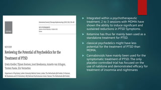  Integrated within a psychotherapeutic
treatment, 2 to 3 sessions with MDMA have
shown the ability to induce significant and
sustained reductions in PTSD Symptoms.
 Ketamine has thus far mainly been used as a
standalone treatment for PTSD.
 classical psychedelics might have less
potential for the treatment of PTSD than
MDMA.
 Cannabinoids have mainly been used for the
symptomatic treatment of PTSD. The only
placebo-controlled trial has focused on the
use of nabilone and demonstrated efficacy for
treatment of insomnia and nightmares
 