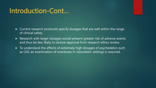Introduction-Cont…
 Current research protocols specify dosages that are well within the range
of clinical safety .
 Research with larger dosages would present greater risk of adverse events
and thus be less likely to receive approval from research ethics review.
 To understand the effects of extremely high dosages of psychedelics such
as LSD, an examination of overdoses in naturalistic settings is required.
 