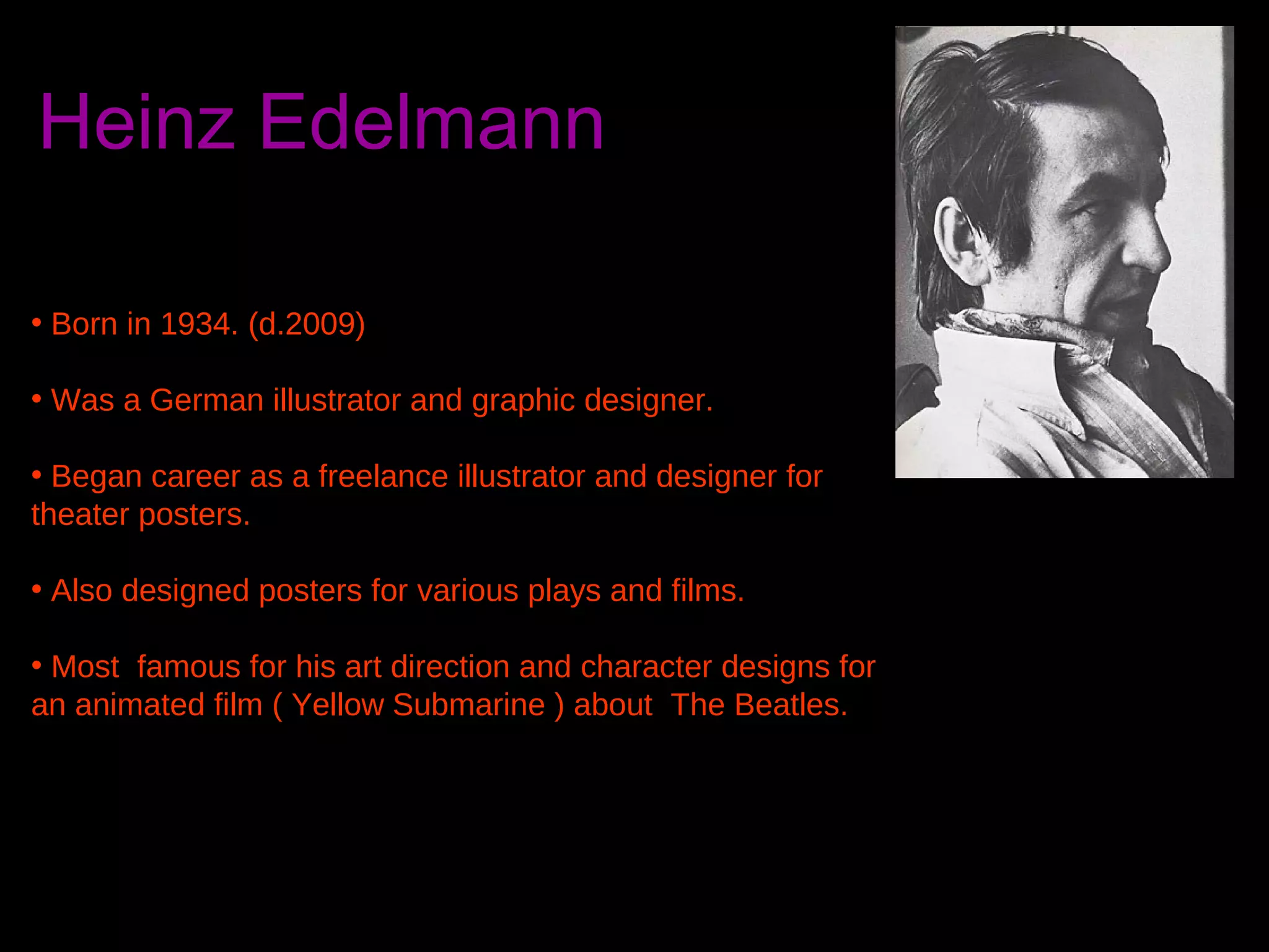 Heinz Edelmann
• Born in 1934. (d.2009)
• Was a German illustrator and graphic designer.
• Began career as a freelance illustrator and designer for
theater posters.
• Also designed posters for various plays and films.
• Most famous for his art direction and character designs for
an animated film ( Yellow Submarine ) about The Beatles.

 