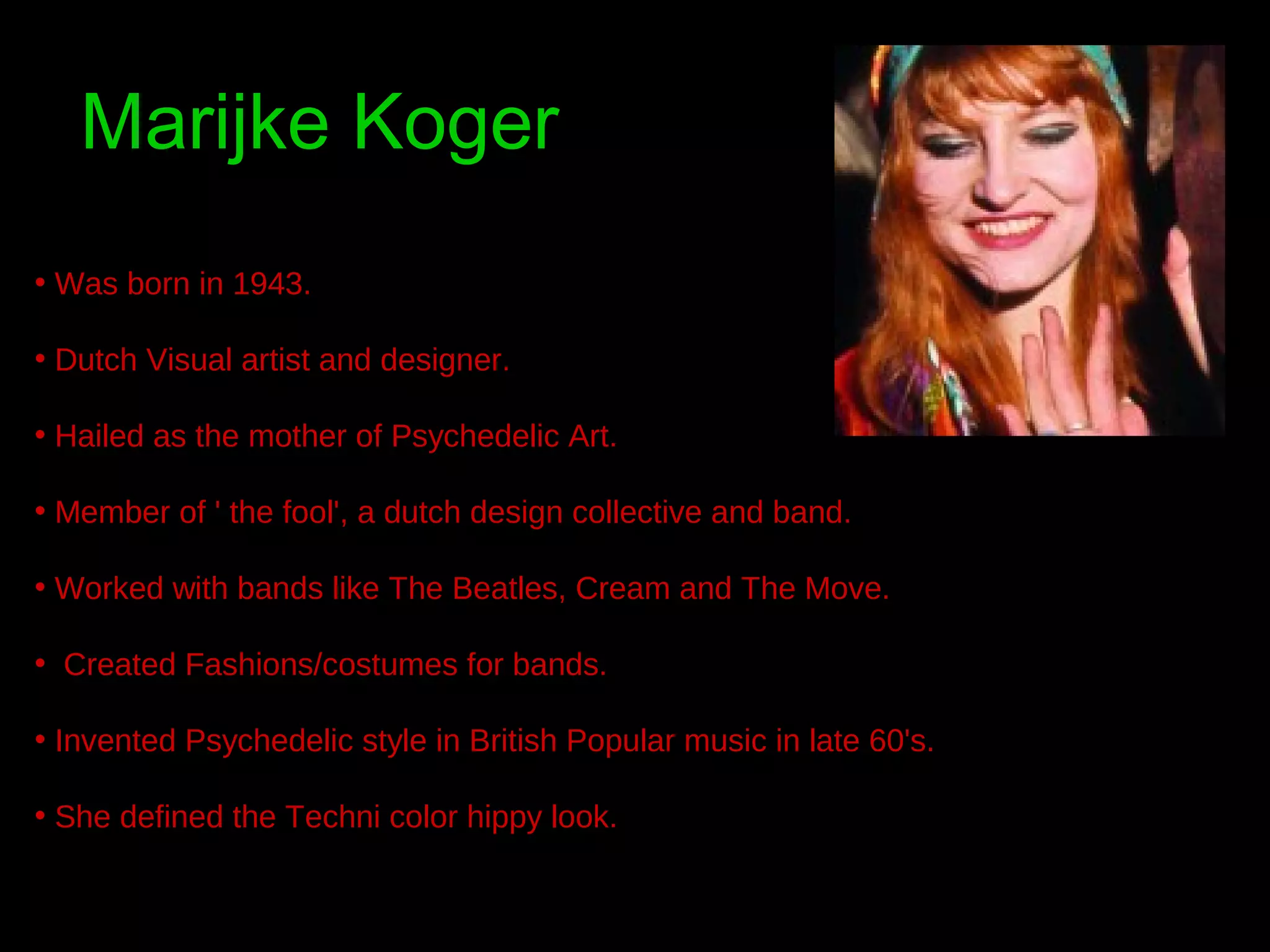 Marijke Koger
• Was born in 1943.
• Dutch Visual artist and designer.
• Hailed as the mother of Psychedelic Art.
• Member of ' the fool', a dutch design collective and band.
• Worked with bands like The Beatles, Cream and The Move.
• Created Fashions/costumes for bands.
• Invented Psychedelic style in British Popular music in late 60's.
• She defined the Techni color hippy look.

 