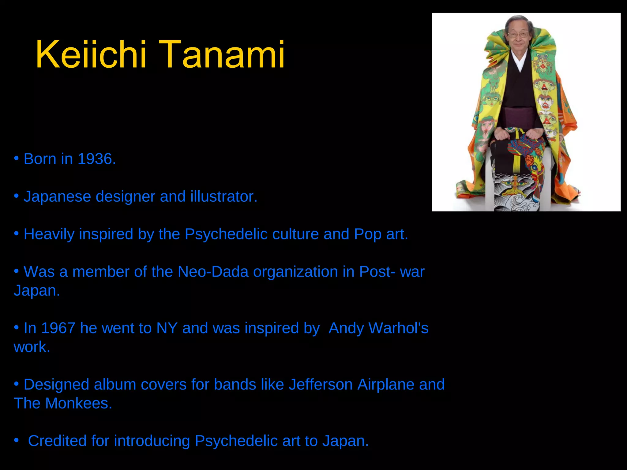 Keiichi Tanami
• Born in 1936.
• Japanese designer and illustrator.
• Heavily inspired by the Psychedelic culture and Pop art.
• Was a member of the Neo-Dada organization in Post- war
Japan.
• In 1967 he went to NY and was inspired by Andy Warhol's
work.
• Designed album covers for bands like Jefferson Airplane and
The Monkees.
• Credited for introducing Psychedelic art to Japan.

 