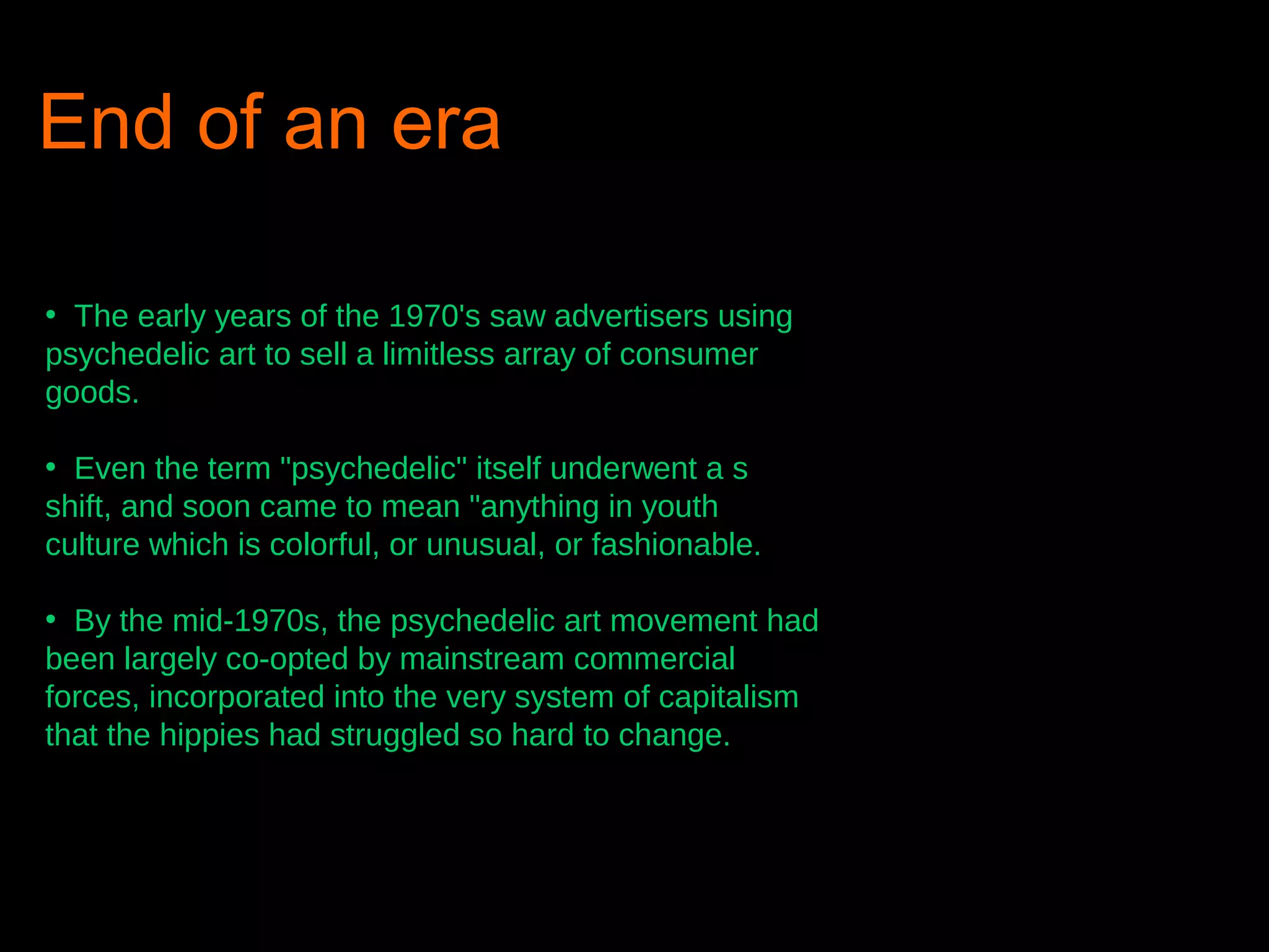 End of an era
• The early years of the 1970's saw advertisers using
psychedelic art to sell a limitless array of consumer
goods.
• Even the term "psychedelic" itself underwent a s
shift, and soon came to mean "anything in youth
culture which is colorful, or unusual, or fashionable.
• By the mid-1970s, the psychedelic art movement had
been largely co-opted by mainstream commercial
forces, incorporated into the very system of capitalism
that the hippies had struggled so hard to change.

 