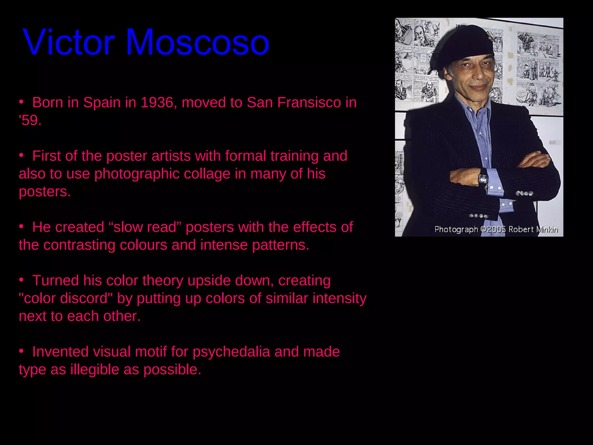 Victor Moscoso
• Born in Spain in 1936, moved to San Fransisco in
'59.
• First of the poster artists with formal training and
also to use photographic collage in many of his
posters.
• He created “slow read” posters with the effects of
the contrasting colours and intense patterns.
• Turned his color theory upside down, creating
"color discord" by putting up colors of similar intensity
next to each other.
• Invented visual motif for psychedalia and made
type as illegible as possible.

 