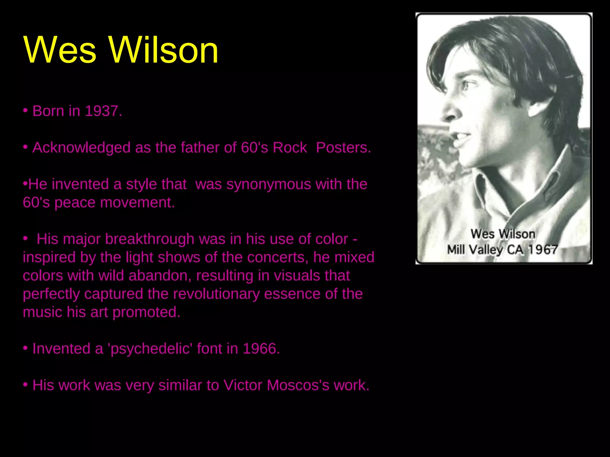 Wes Wilson

WE

• Born in 1937.
• Acknowledged as the father of 60's Rock Posters.
•He invented a style that was synonymous with the
60's peace movement.
• His major breakthrough was in his use of color inspired by the light shows of the concerts, he mixed
colors with wild abandon, resulting in visuals that
perfectly captured the revolutionary essence of the
music his art promoted.
• Invented a 'psychedelic' font in 1966.
• His work was very similar to Victor Moscos's work.

 