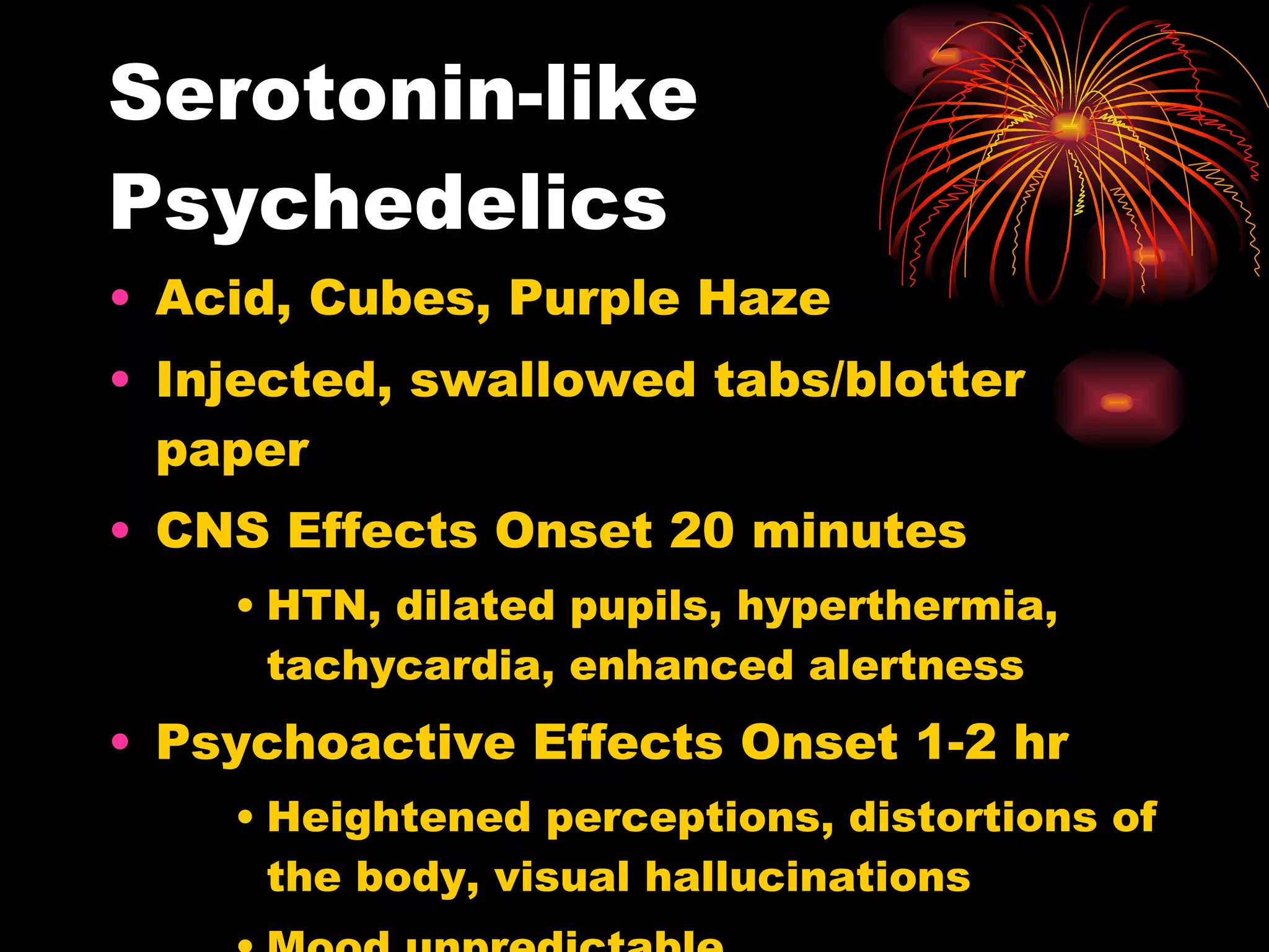 Serotonin-like Psychedelics Acid, Cubes, Purple Haze Injected, swallowed tabs/blotter paper CNS Effects Onset 20 minutes HTN, dilated pupils, hyperthermia, tachycardia, enhanced alertness Psychoactive Effects Onset 1-2 hr Heightened perceptions, distortions of the body, visual hallucinations Mood unpredictable  