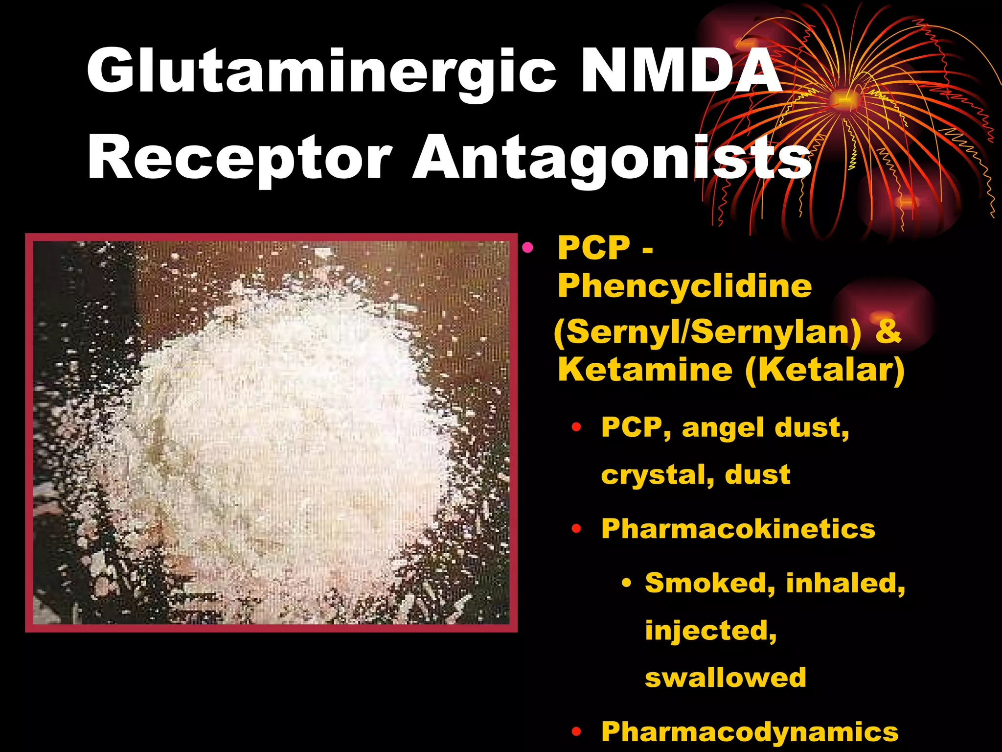 Glutaminergic NMDA Receptor Antagonists PCP - Phencyclidine (Sernyl/Sernylan) & Ketamine (Ketalar) PCP, angel dust, crystal, dust Pharmacokinetics Smoked, inhaled, injected, swallowed Pharmacodynamics 
