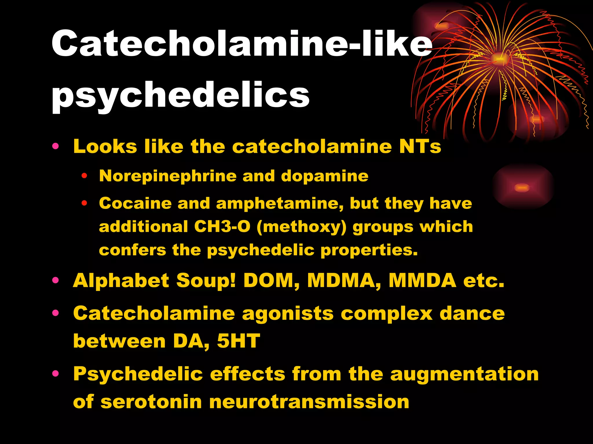 Catecholamine-like psychedelics Looks like the catecholamine NTs  Norepinephrine and dopamine Cocaine and amphetamine, but they have additional CH3-O (methoxy) groups which confers the psychedelic properties. Alphabet Soup! DOM, MDMA, MMDA etc. Catecholamine agonists complex dance between DA, 5HT  Psychedelic effects from the augmentation of serotonin neurotransmission 