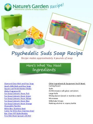 Psychedelic Suds Soap Recipe
Recipe makes approximately 4 pounds of soap
Diamond Clear Melt and Pour Soap
Goat’s Milk Melt and Pour Soap
Square Loaf Mold Market Molds
Aloha Fragrance Oil
Fun Soap Colorant- Neon Pink
Fun Soap Colorant- Neon Green
Fun Soap Colorant- Neon Yellow
Fun Soap Colorant- Neon Blue
Fun Soap Colorant- Neon Orange
Disposable Pipettes
Mitre Box- Stainless Steel
Cutter for Mitre Box- Stainless Steel
8oz. Clear PET Bullet Bottles
Fine Mist Black Sprayers 24/410
Other Ingredients & Equipment You'll Need:
Cutting Board
Scale
(5) Microwave safe glass containers
Large Knife
Mixing Spoon (wood or stainless steel)
Microwave
Milkshake Straws
Rubbing alcohol in a spray bottle
 