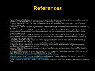    Alper, K.R., Lotsof, H.S., Geerte, M., Franken, N., Luciano, D.J. & Bastiaans, J. (1999). Treatment of acute opioid
    withdrawal with ibogaine. The American Journal on Addictions. 8, 234-242.
   Donnelly, Jennifer R. (2011). The need for ibogaine in drug and alcohol addiction treatment. Journal of Legal
    Medicine. 32, 93-114.
   Grinspoon, L., Doblin, R. (2001). Psychedelics as catalysts of insight-oriented psychotherapy. Social Research. 68,
    677-696.
   Kupritsky, E.M., Burakov, A.M., Dunaevsky, I.V., Romanova, T.N., Slavina, T.Y., & Grinenko, A.Y. (2002). Ketamine
    psychotherapy for heroin addiction: immediate effects and two year follow-up. Journal of Substance Abuse
    Treatment. 23, 273-283.
   Kupritsky, E.M., Burakov, A.M., Dunaevsky, I.V., Romanova, T.N., Slavina, T.Y., & Grinenko, A.Y. (2007). Single
    versus repeated sessions of ketamine-assisted psychotherapy for people with heroin-dependence. Journal of
    Psychoactive Drugs. 39, 381-418.
   Lerner, M., Lyvers, M. (2006). Values and beliefs of psychedelic drug users: A cross-cultural study. Journal of
    Psychoactive Drugs. 38, 143-147.
   Mabit, J. (2007). Ayahuasca in the treatment of addictions. Psychedelic Medicine. 2, 87-103.
   Mangini, M. (1998). Treatment of alcoholism using psychedelic drugs: A review of the program of research.
    Journal of Psychoactive Drugs. 30, 381-418.
   Metzner, R. (1998). Hallucinogenic drugs and plants in psychotherapy and shamanism. Journal of Psychoactive
    Drugs. 30, 333-341.
   United States Department of Health and Human Services. (2011). The Facts About Naltrexone for Treatment of
    Opioid Addiction. [Brochure]. Retrieved December 3, 2011, from
    http://kap.samhsa.gov/products/brochures/pdfs/naltrexone_facts.pdf.
   What is Ibogaine? (2011). International Federation of Ibogaine Providers. Retieved December 11, 2011, from
    http://www.ibogainefederation.org/index.php?id=273.
   Leary, T., Alpert, R., Metzner, R. (2001). The Psychedelic Experience. New York, New York: Kensington Publishing
    Corp.
 