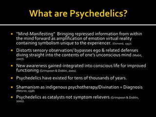    “Mind-Manifesting” Bringing repressed information from within
    the mind forward as amplification of emotion virtual reality
    containing symbolism unique to the experiencer. (Osmond, 1957).
   Distorts sensory observation/ bypasses ego & related defenses
    diving straight into the contents of one’s unconscious mind (Mabit,
    2007).

   New awareness gained-integrated into conscious life for improved
    functioning (Grinspoon & Doblin, 2001).
   Psychedelics have existed for tens of thousands of years.
   Shamanism as indigenous psychotherapy/Divination = Diagnosis
    (Metzner, 1998).

   Psychedelics as catalysts not symptom relievers (Grinspoon & Doblin,
    2001).
 