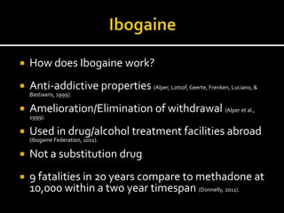    How does Ibogaine work?
   Anti-addictive properties (Alper, Lotsof, Geerte, Frenken, Luciano, &
    Bastiaans, 1999).

   Amelioration/Elimination of withdrawal (Alper et al.,
    1999).

   Used in drug/alcohol treatment facilities abroad
    (Ibogaine Federation, 2011).

   Not a substitution drug
   9 fatalities in 20 years compare to methadone at
    10,000 within a two year timespan (Donnelly, 2011).
 