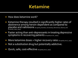   How does ketamine work?
   Ketamine therapy resulted in significantly higher rates of
    abstinence among heroin-dependent as compared to
    placebo and naltrexone (Krupitsky, Burakov, Dunaevsky, Romanova, Slavina, and
    Grinenko, 2002, 2007).

   Faster acting than anti-depressants in treating depressive
    symptoms in recovering patients (Krupitsky et al., 2007).
 More ketamine doses = higher recovery rates (Krupitsky et al., 2007).
 Not a substitution drug but potentially addictive.

   Quick, safe, cost-effective (Krupitsky et al., 2007).
 