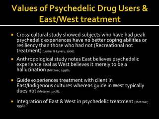    Cross-cultural study showed subjects who have had peak
    psychedelic experiences have no better coping abilities or
    resiliency than those who had not (Recreational not
    treatment) (Lerner & Lyvers, 2006).
   Anthropological study notes East believes psychedelic
    experience real as West believes it merely to be a
    hallucination (Metzner, 1998).
   Guide experiences treatment with client in
    East/Indigenous cultures whereas guide in West typically
    does not (Metzner, 1998).
   Integration of East & West in psychedelic treatment (Metzner,
    1998).
 