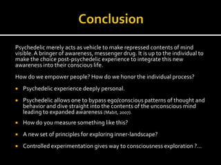 Psychedelic merely acts as vehicle to make repressed contents of mind
visible. A bringer of awareness, messenger drug. It is up to the individual to
make the choice post-psychedelic experience to integrate this new
awareness into their conscious life.
How do we empower people? How do we honor the individual process?
   Psychedelic experience deeply personal.
   Psychedelic allows one to bypass ego/conscious patterns of thought and
    behavior and dive straight into the contents of the unconscious mind
    leading to expanded awareness (Mabit, 2007).
   How do you measure something like this?
   A new set of principles for exploring inner-landscape?
   Controlled experimentation gives way to consciousness exploration ?…
 