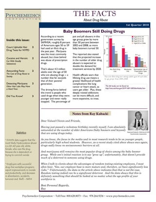PSYCHEMEDICS                                                               THE FACTS
C   O   R   P   O   R   A    T   I   O   N
                                                                                      About Drug Abuse
                                                                                                                                       1st Quarter 2010

                                                                  Baby Boomers Still Doing Drugs
                                             According to a recent         pot and pill abusers in this
 Inside this issue:                          government survey by          age group grew by more
                                             SAMHSA, roughly 8 percent     than 50 percent between
                                             of Americans ages 50 to 59    2002 and 2008, as more
 Court Upholds Hair              2           had used an illicit drug in   baby boomers turned 50.
 Drug Tests for NYPD                         the past year. Marijuana
                                             was the most commonly         The reported also stated
 Cocaine and Heroin:             2           abused, but close behind      that the projected increase
 Cut With Deadly                             was abuse of prescription     in the number of older drug
 Substances                                  drugs.                        abusers is expected to
                                                                           double the demand for
                                             That’s about 4.3 million      treatment services by 2020.
 Astounding Facts:               2           adults over the age of 50
 The Cost of Drug Abuse to
                                             who are abusing drugs -- a    Health officials warn that
 Society                                                                                                  Past year illicit drug uses among adults aged 50 and older,
                                             number that far exceeds       lifelong drug use means a      by age group, from 2006-2008
                                             that of their parents’        greater likelihood of health
 Detecting Marijuana:            3           generation.                   complications like lung
 Other Hair Labs May Have                                                  cancer or heart attack, as      The full study can be found at:
 a Hard Time                                                                                               http://oas.samhsa.gov/2k9/168/168OlderAdults.htm
                                             The driving force behind      users get older. Plus, these
                                             this trend is people who      deeply rooted addictions
 Did You Know?                   3           used drugs when they were     can be more difficult, and
                                             younger and never really      more expensive, to treat.
                                             stopped. The percentage of



                                                                           Notes from Ray Kubacki

                                             Dear Valued Clients and Friends,

                                             Having just passed a milestone birthday recently myself, I am absolutely
                                             astounded at the number of older Americans (baby boomers and beyond)
            Statistics                       that are using drugs today.
                                                                                                                                         Raymond Kubacki, Chairman & CEO,  
                                                                                                                                             Psychemedics Corporation 



* DAWN data suggests that the                As you know, the focus in the media and in most research tends to be on younger people,
most likely Hydrocodone abuser               particularly high school students. However, as a recent study cited above shows once again,
is a 20-40 year old, white,                  drugs sadly know no socioeconomic barriers at all.
female, who uses the drug
because she is dependent or                  And marijuana still remains the most popular drug of choice among the baby boomer
trying to commit suicide                     group. While one’s initial reaction is to say “grow up”, unfortunately, that doesn’t provide
                                             much of a deterrent to someone using drugs.

* Employers with successful                  When I talk to clients about the advantages of random testing existing employees, I most
drug-free workplace programs                 often hear, “Gee, our employee base is more mature and, therefore, we have significantly less
report improvements in morale                risks.” Unfortunately, the data in the article above indicates that that is not the case.
and productivity, and decreases              Random testing indeed can be a significant deterrent. And the data shows that this is
in absenteeism, accidents,                   definitely something that should be looked at no matter what the age profile of your
turnover and theft - NIDA                    workforce is.

                                             Best Personal Regards,
                                             Ray

                    Psychemedics Corporation ~ Toll Free: 800.628.8073 ~ Fax: 978.264.9236 ~ www.psychemedics.com
 