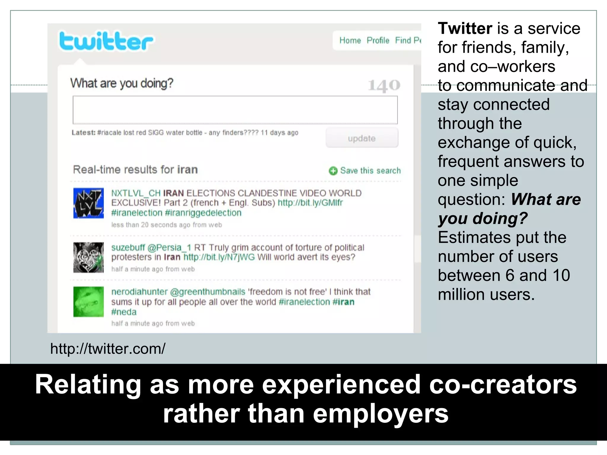 Relating as more experienced co-creators rather than employers Twitter  is a service for friends, family, and co–workers to communicate and stay connected through the exchange of quick, frequent answers to one simple question:  What are you doing? Estimates put the number of users between 6 and 10 million users. http://twitter.com/ 