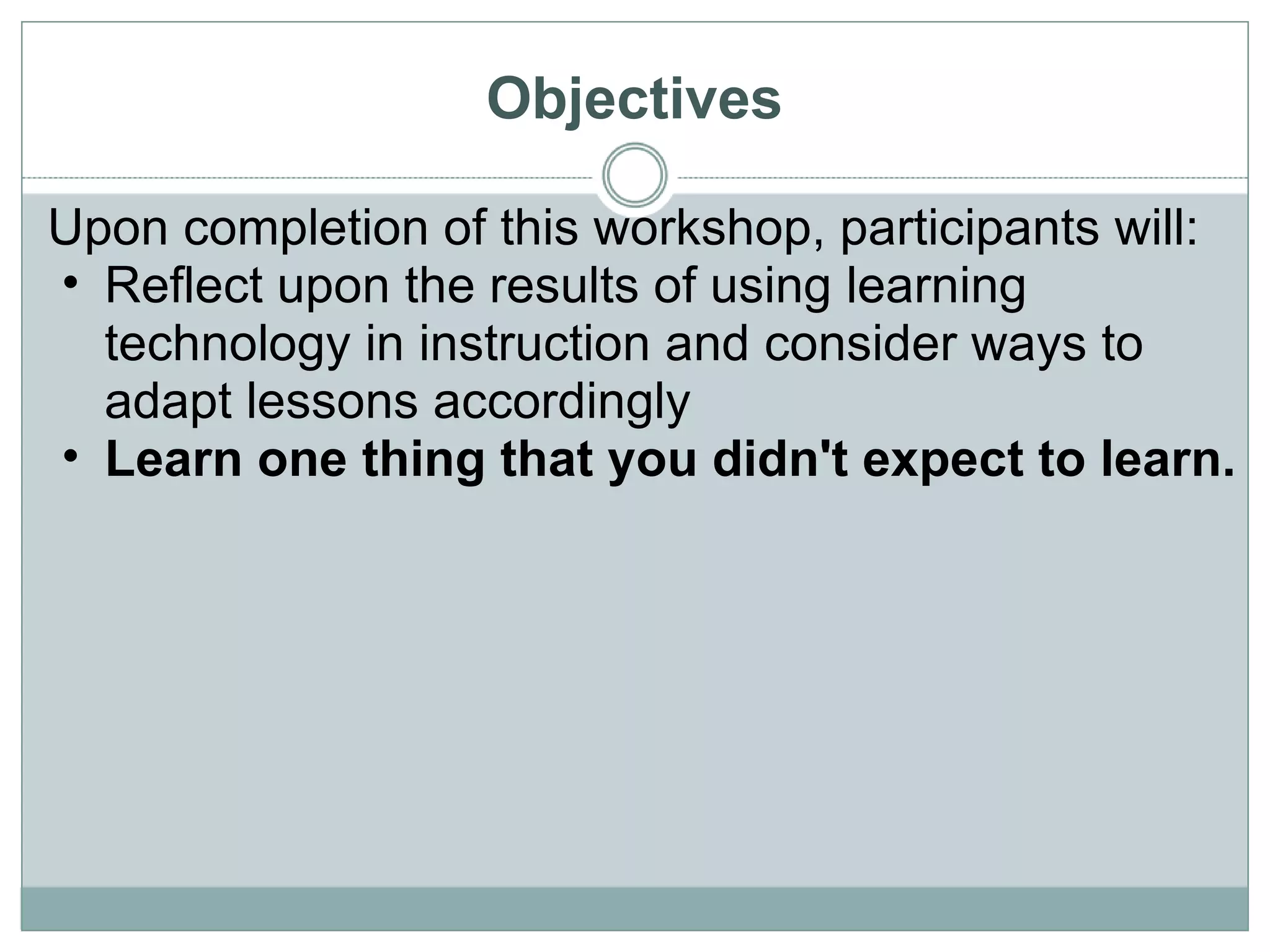 Objectives Upon completion of this workshop, participants will: Reflect upon the results of using learning technology in instruction and consider ways to adapt lessons accordingly Learn one thing that you didn't expect to learn. 
