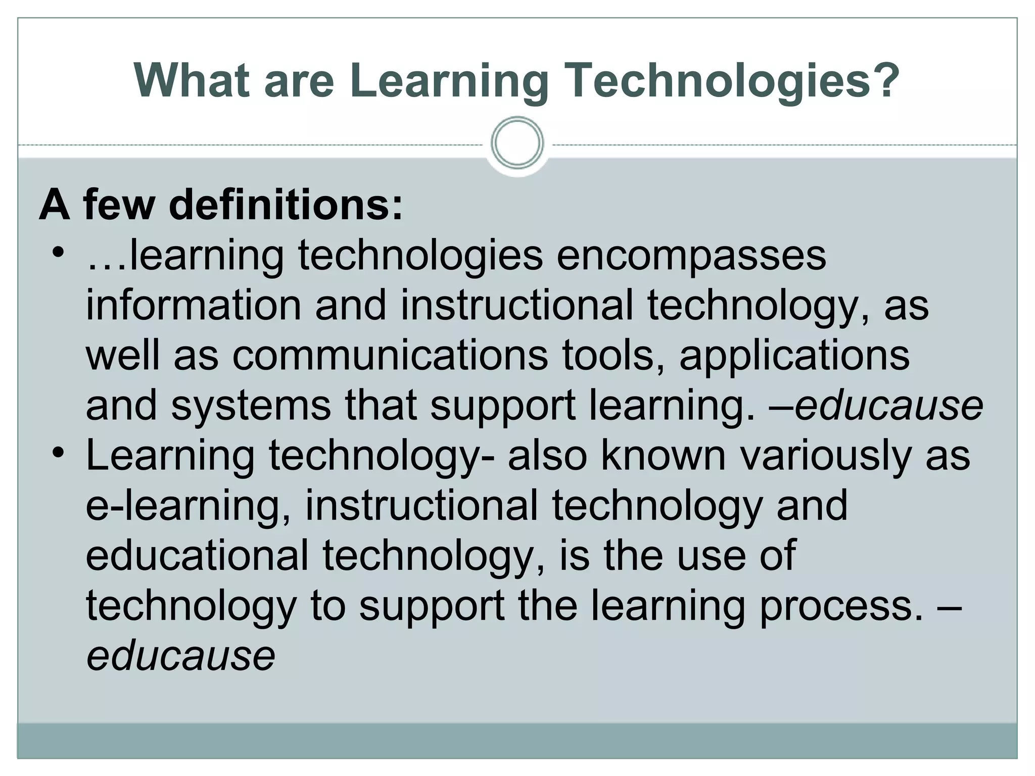 What are Learning Technologies? A few definitions: … learning technologies encompasses information and instructional technology, as well as communications tools, applications and systems that support learning. – educause Learning technology- also known variously as e-learning, instructional technology and educational technology, is the use of technology to support the learning process. –  educause 