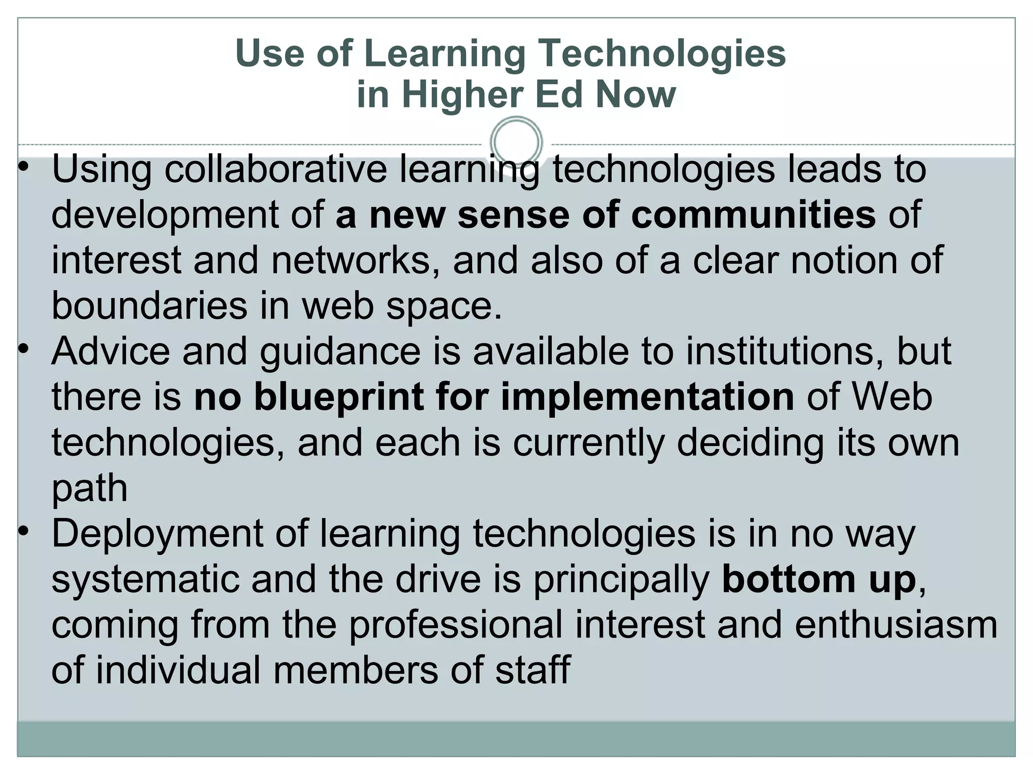 Use of Learning Technologies  in Higher Ed Now Using collaborative learning technologies leads to development of  a new sense of communities  of interest and networks, and also of a clear notion of boundaries in web space. Advice and guidance is available to institutions, but there is  no blueprint for implementation  of Web technologies, and each is currently deciding its own path Deployment of learning technologies is in no way systematic and the drive is principally  bottom up , coming from the professional interest and enthusiasm of individual members of staff  